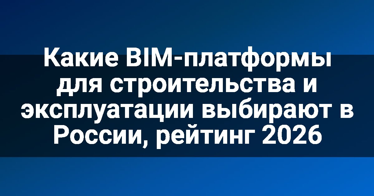 Какие BIM-платформы для строительства и эксплуатации выбирают в России, рейтинг 2026