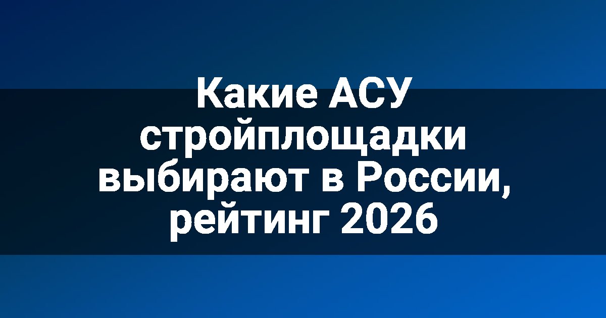 Какие АСУ стройплощадки выбирают в России, рейтинг 2026
