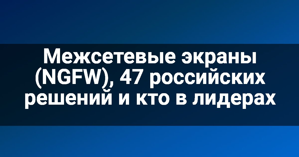 Межсетевые экраны (NGFW), 47 российских решений и кто в лидерах