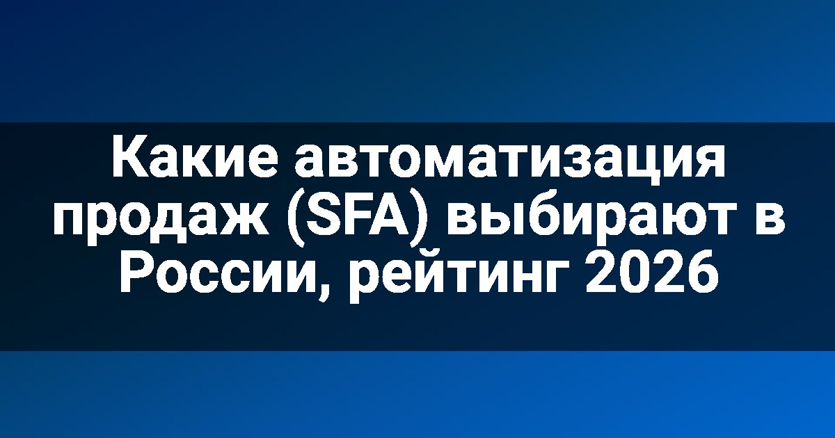 Какие автоматизация продаж (SFA) выбирают в России, рейтинг 2026