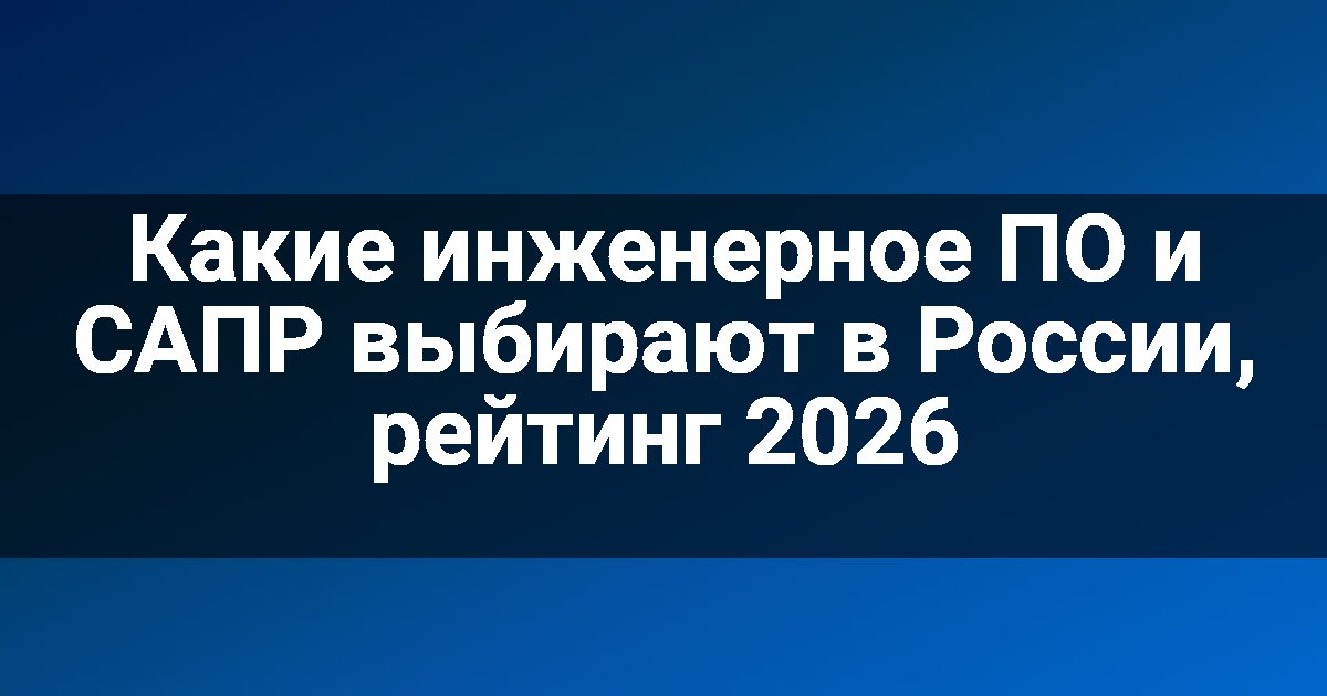 Какие инженерное ПО и САПР выбирают в России, рейтинг 2026