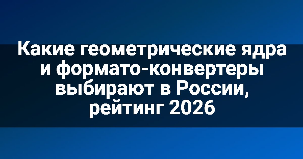 Какие геометрические ядра и формато-конвертеры выбирают в России, рейтинг 2026