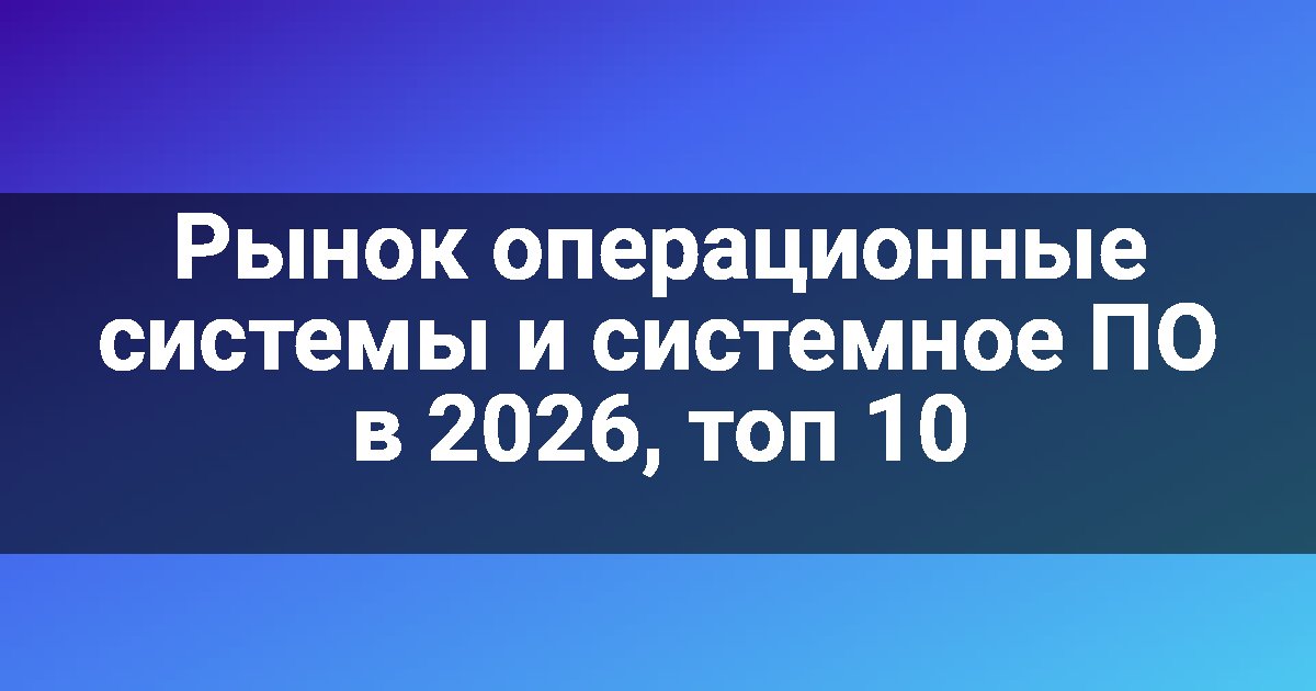 Рынок операционные системы и системное ПО в 2026, топ 10