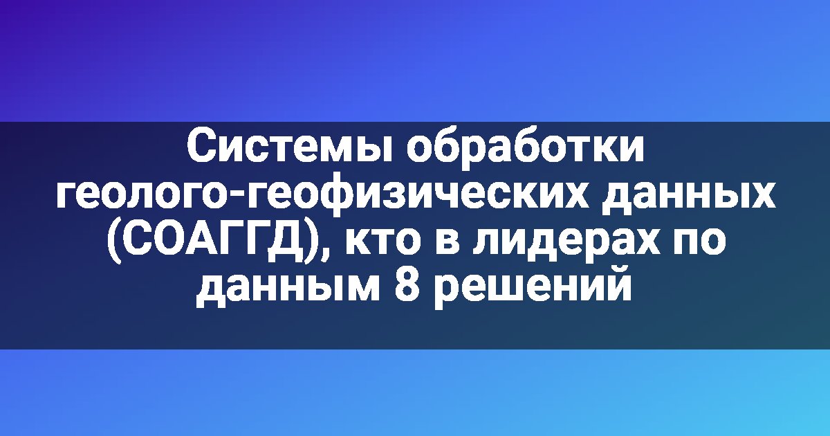 Системы обработки геолого-геофизических данных (СОАГГД), кто в лидерах по данным 8 решений