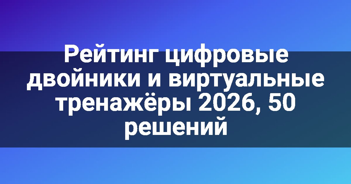 Рейтинг цифровые двойники и виртуальные тренажёры 2026, 50 решений
