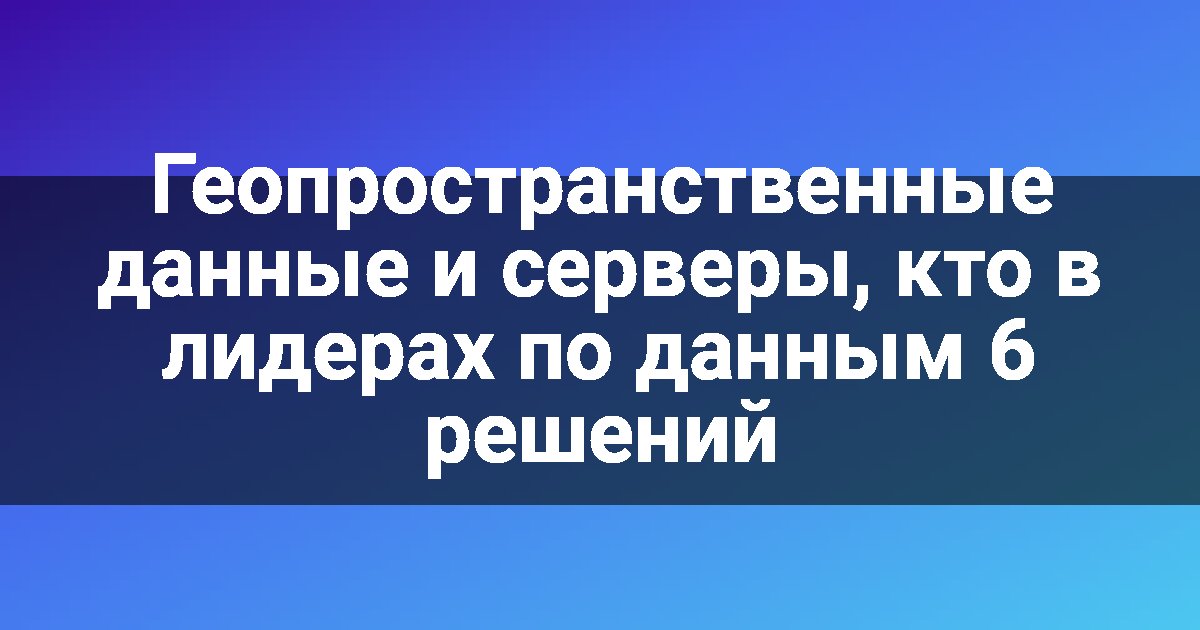 Геопространственные данные и серверы, кто в лидерах по данным 6 решений