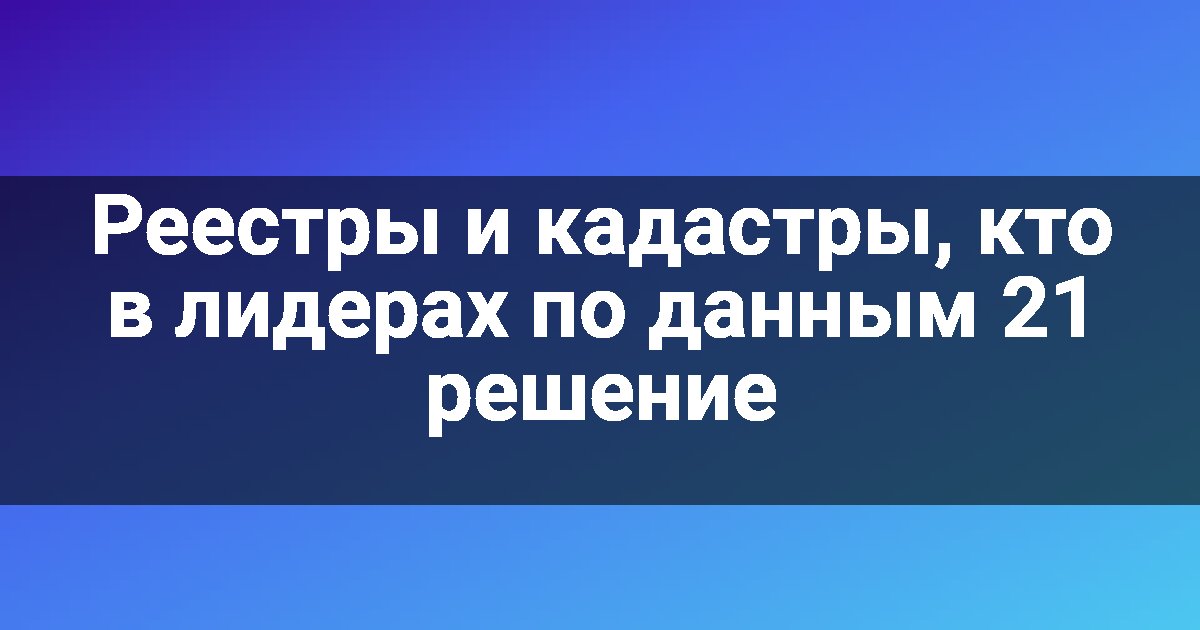 Реестры и кадастры, кто в лидерах по данным 21 решение