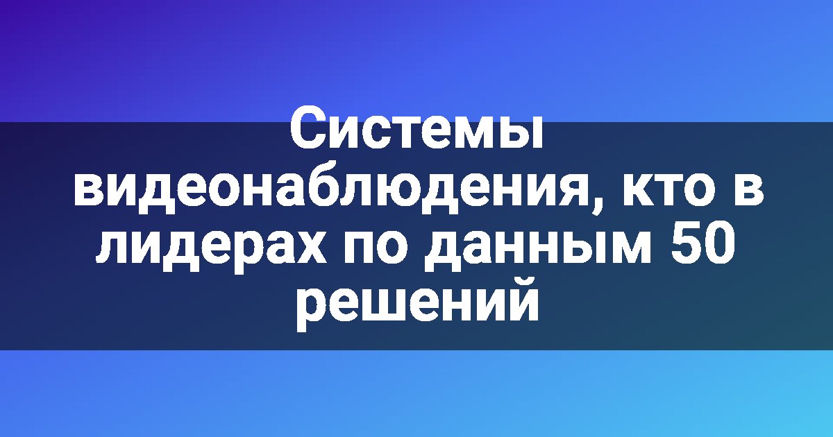 Системы видеонаблюдения, кто в лидерах по данным 50 решений
