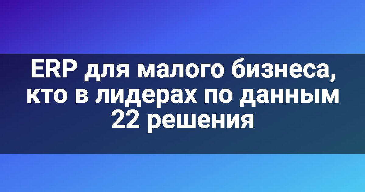 ERP для малого бизнеса, кто в лидерах по данным 22 решения