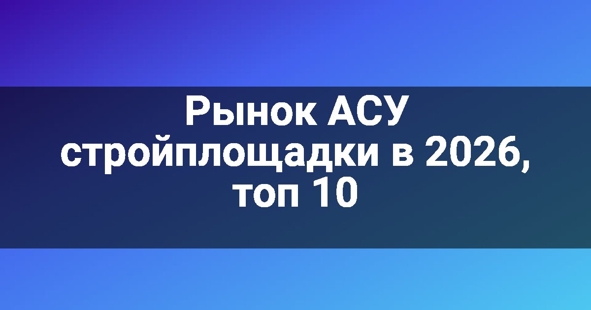 Рынок АСУ стройплощадки в 2026, топ 10
