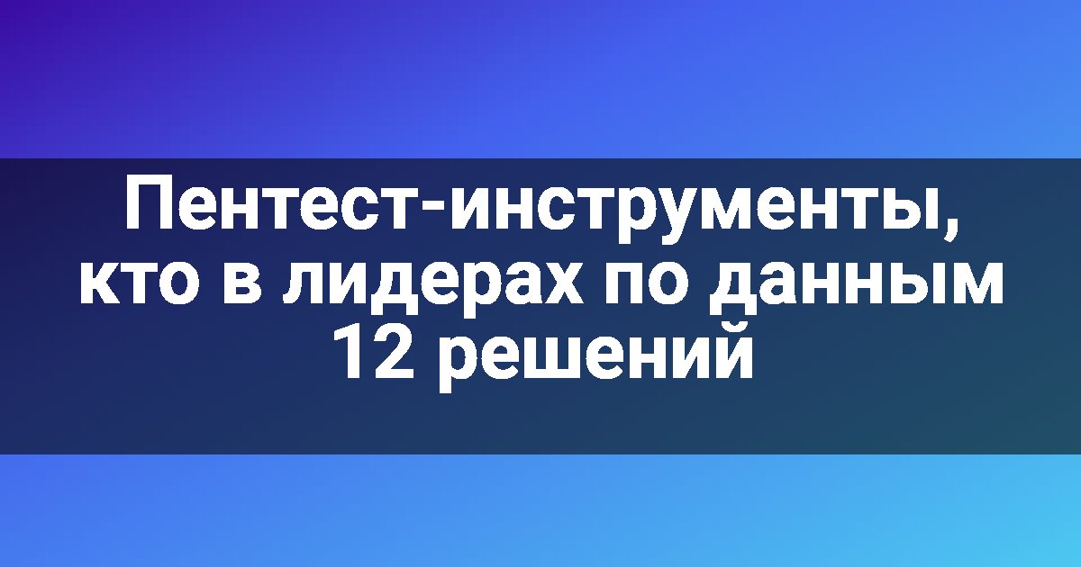 Пентест-инструменты, кто в лидерах по данным 12 решений
