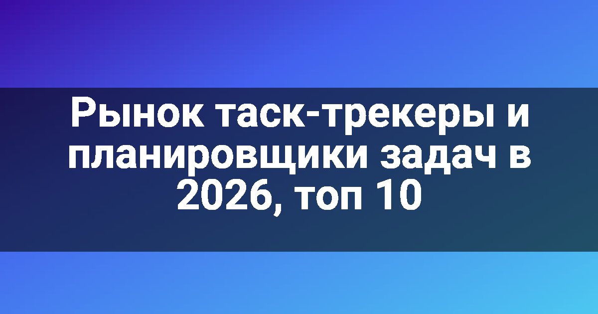 Рынок таск-трекеры и планировщики задач в 2026, топ 10