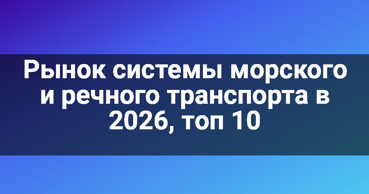 Рынок системы морского и речного транспорта в 2026, топ 10
