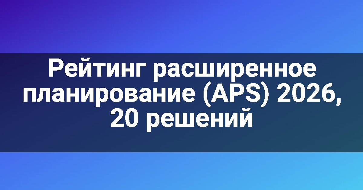 Рейтинг расширенное планирование (APS) 2026, 20 решений
