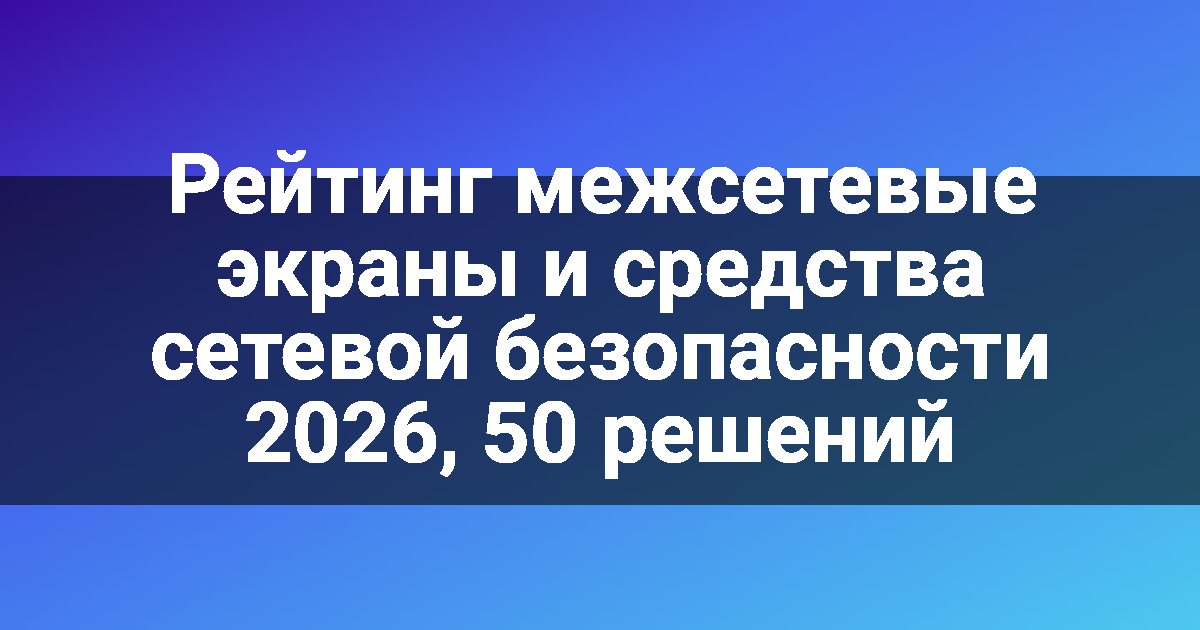 Рейтинг межсетевые экраны и средства сетевой безопасности 2026, 50 решений
