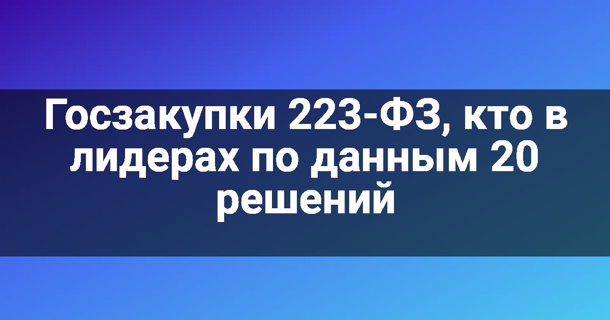 Госзакупки 223-ФЗ, кто в лидерах по данным 20 решений