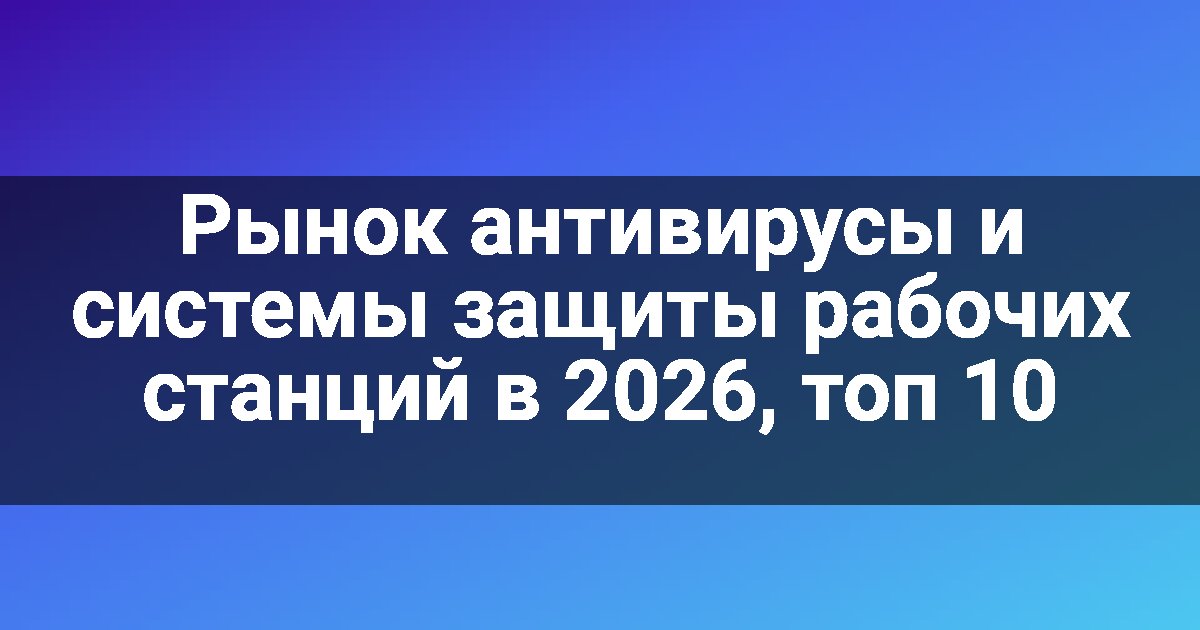 Рынок антивирусы и системы защиты рабочих станций в 2026, топ 10