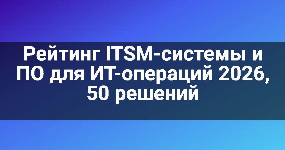 Рейтинг ITSM-системы и ПО для ИТ-операций 2026, 50 решений