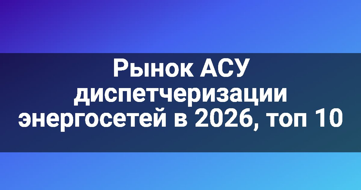 Рынок АСУ диспетчеризации энергосетей в 2026, топ 10