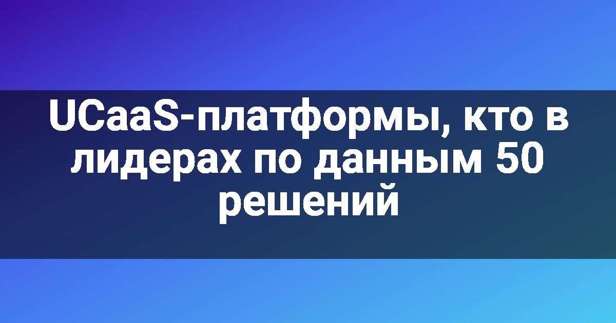 UCaaS-платформы, кто в лидерах по данным 50 решений