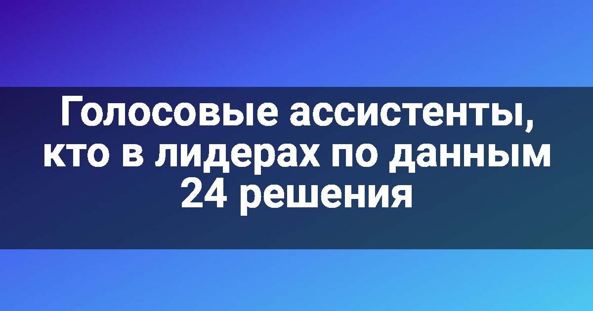 Голосовые ассистенты, кто в лидерах по данным 24 решения