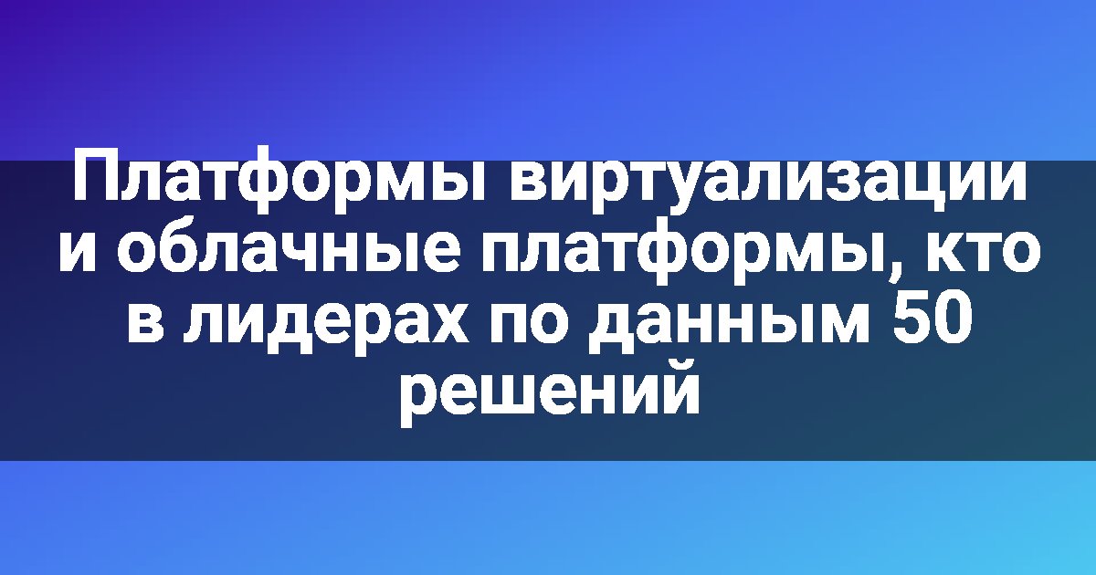 Платформы виртуализации и облачные платформы, кто в лидерах по данным 50 решений
