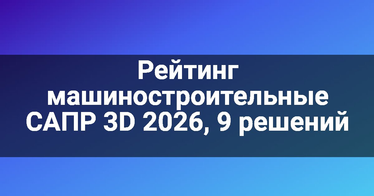 Рейтинг машиностроительные САПР 3D 2026, 9 решений