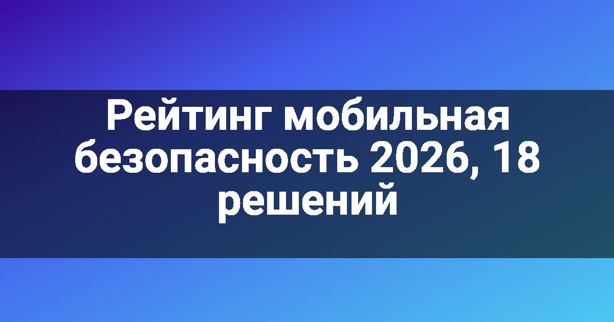 Рейтинг мобильная безопасность 2026, 18 решений