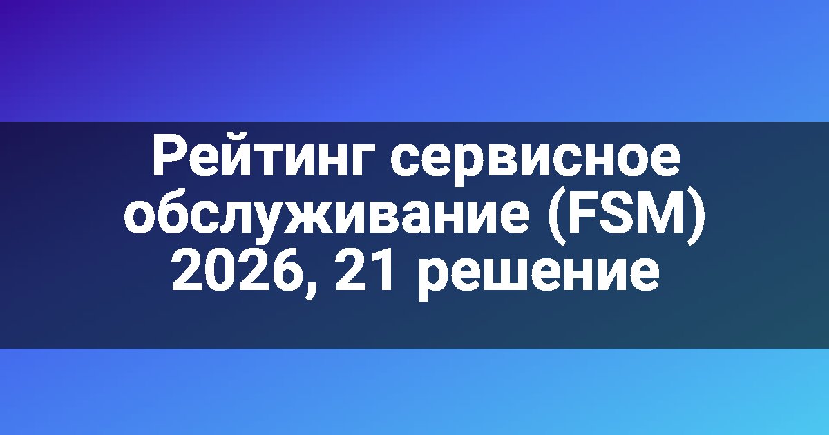 Рейтинг сервисное обслуживание (FSM) 2026, 21 решение