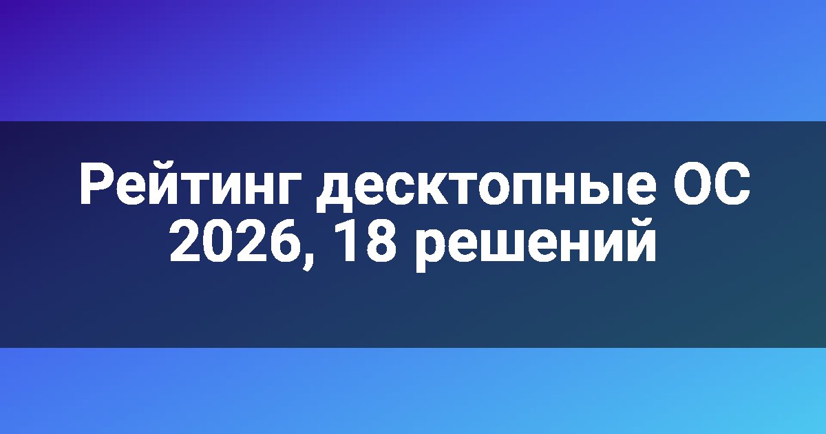 Рейтинг десктопные ОС 2026, 18 решений