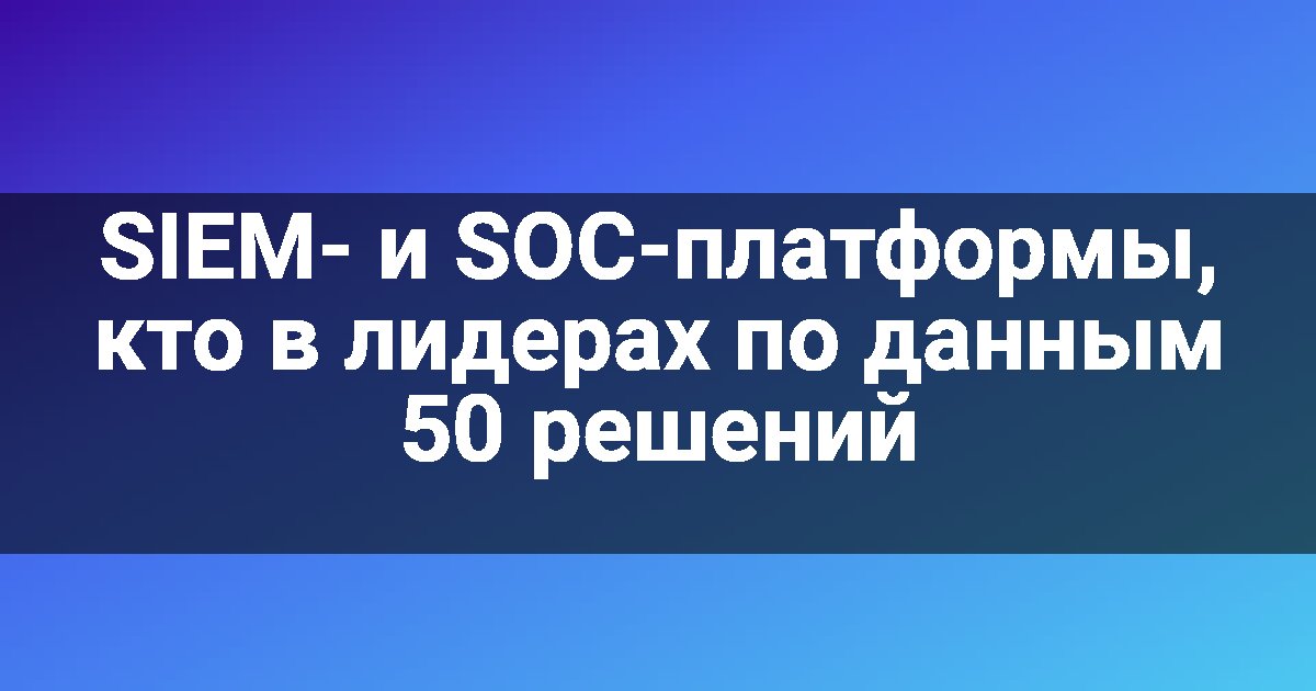 SIEM- и SOC-платформы, кто в лидерах по данным 50 решений