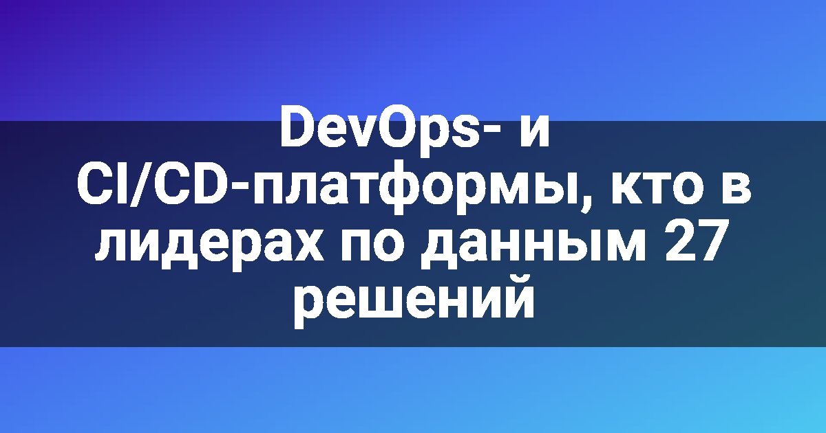 DevOps- и CI/CD-платформы, кто в лидерах по данным 27 решений