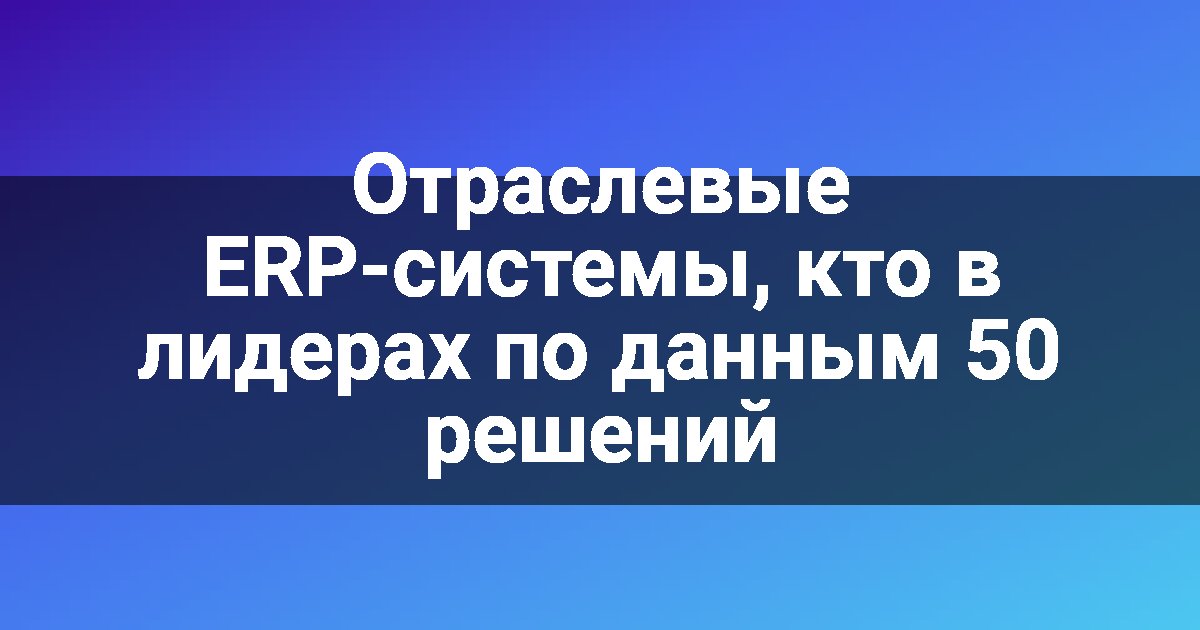 Отраслевые ERP-системы, кто в лидерах по данным 50 решений