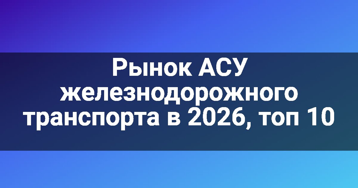 Рынок АСУ железнодорожного транспорта в 2026, топ 10