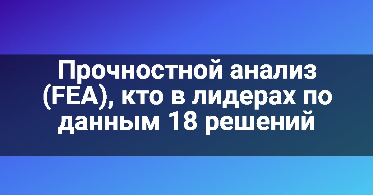 Прочностной анализ (FEA), кто в лидерах по данным 18 решений