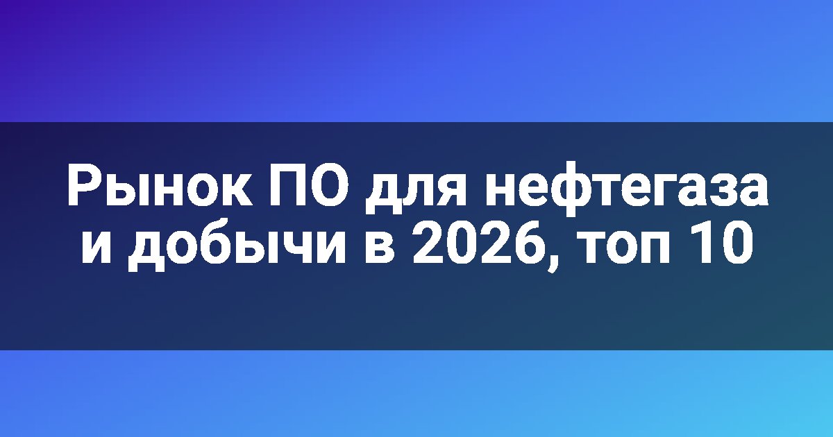 Рынок ПО для нефтегаза и добычи в 2026, топ 10