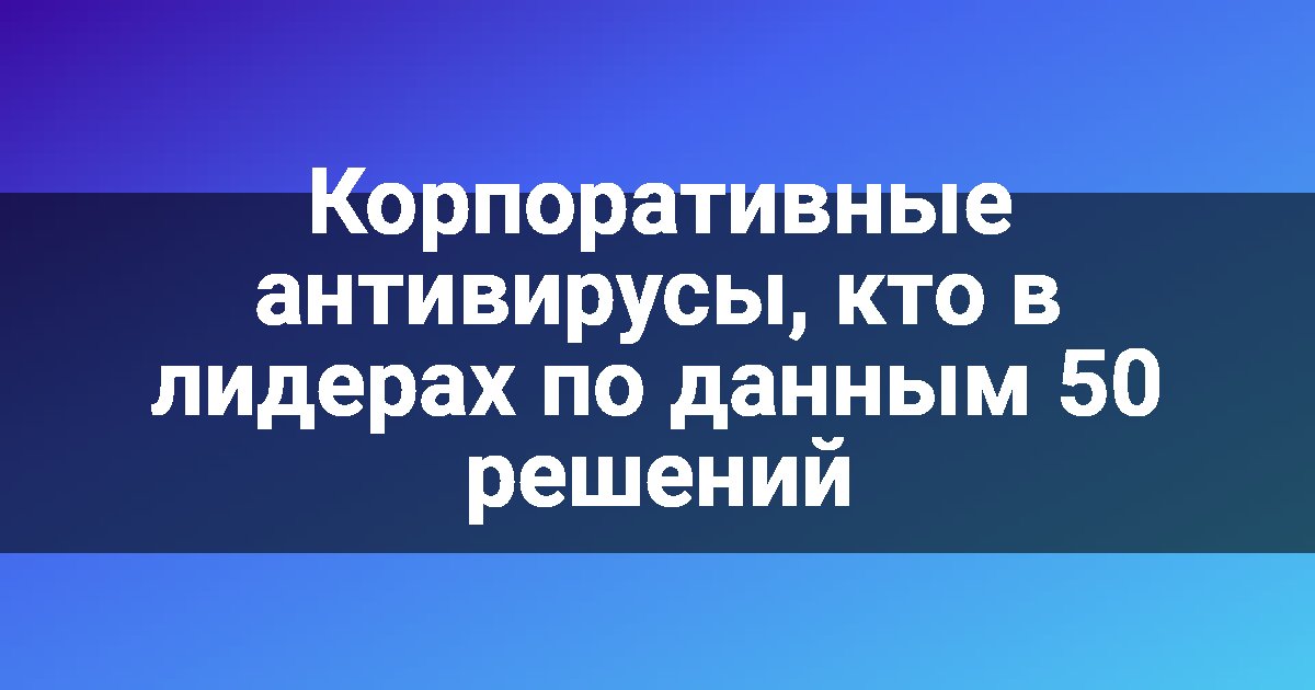 Корпоративные антивирусы, кто в лидерах по данным 50 решений
