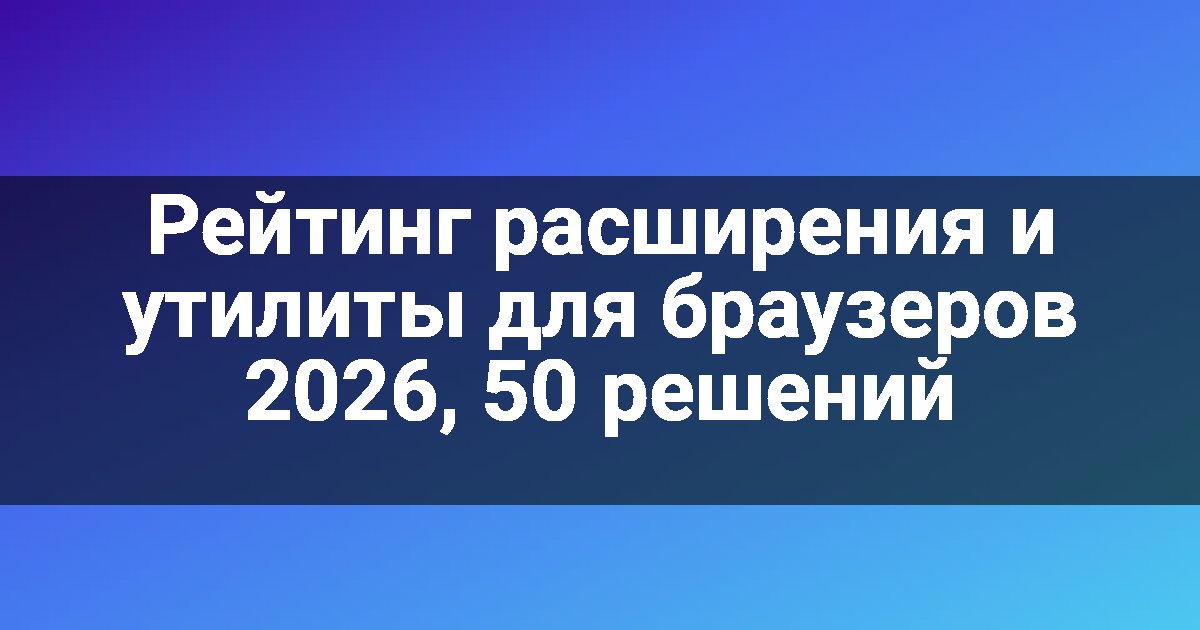 Рейтинг расширения и утилиты для браузеров 2026, 50 решений