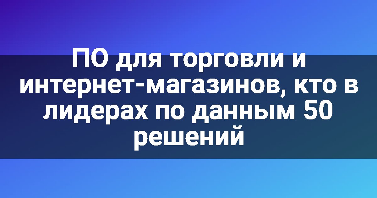 ПО для торговли и интернет-магазинов, кто в лидерах по данным 50 решений