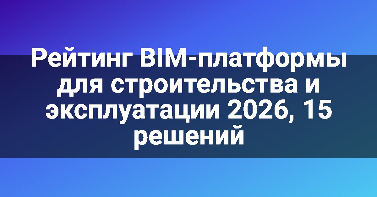 Рейтинг BIM-платформы для строительства и эксплуатации 2026, 15 решений