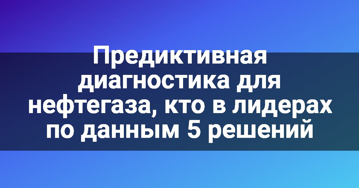 Предиктивная диагностика для нефтегаза, кто в лидерах по данным 5 решений
