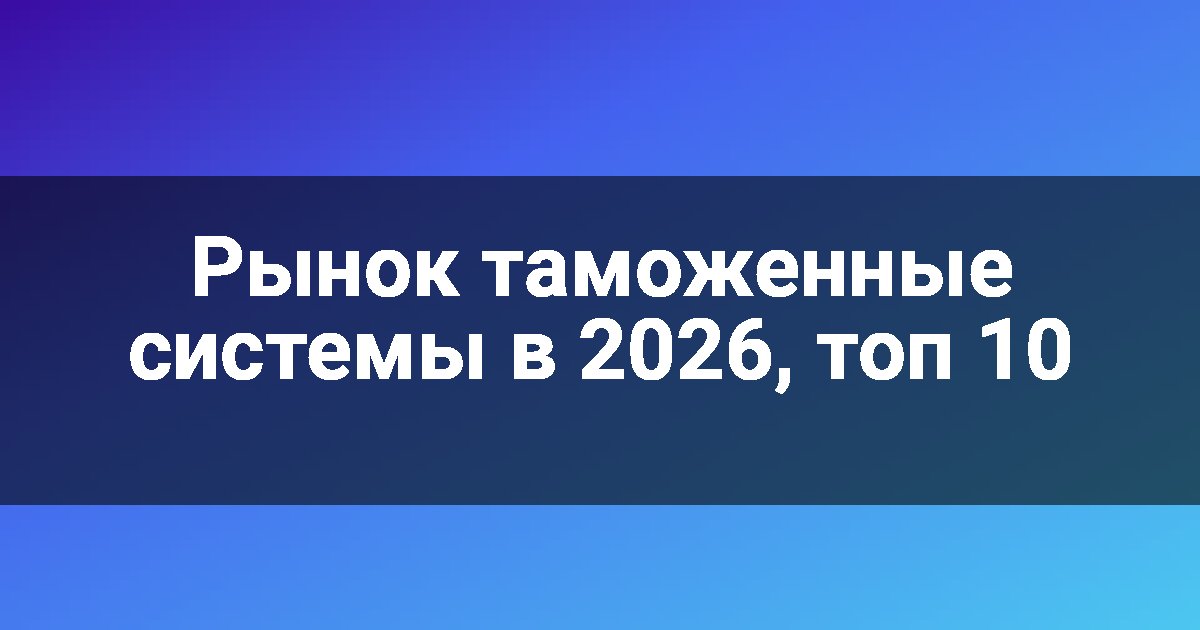 Рынок таможенные системы в 2026, топ 10