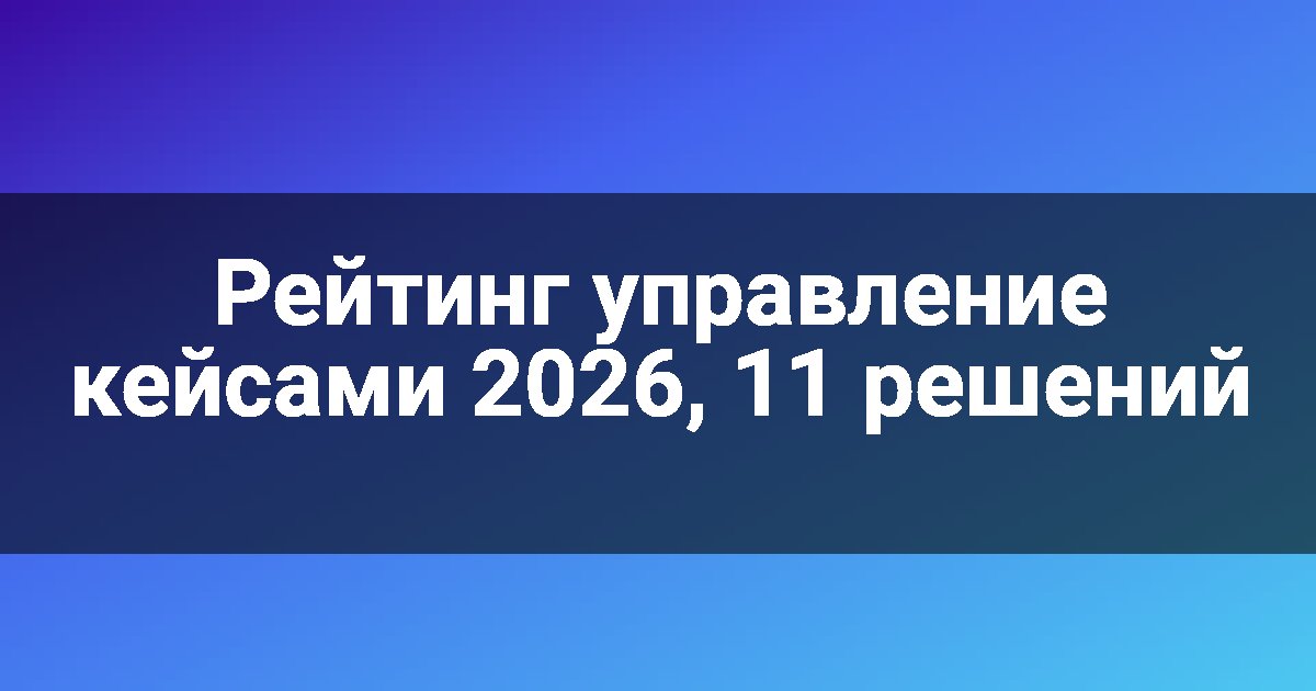 Рейтинг управление кейсами 2026, 11 решений
