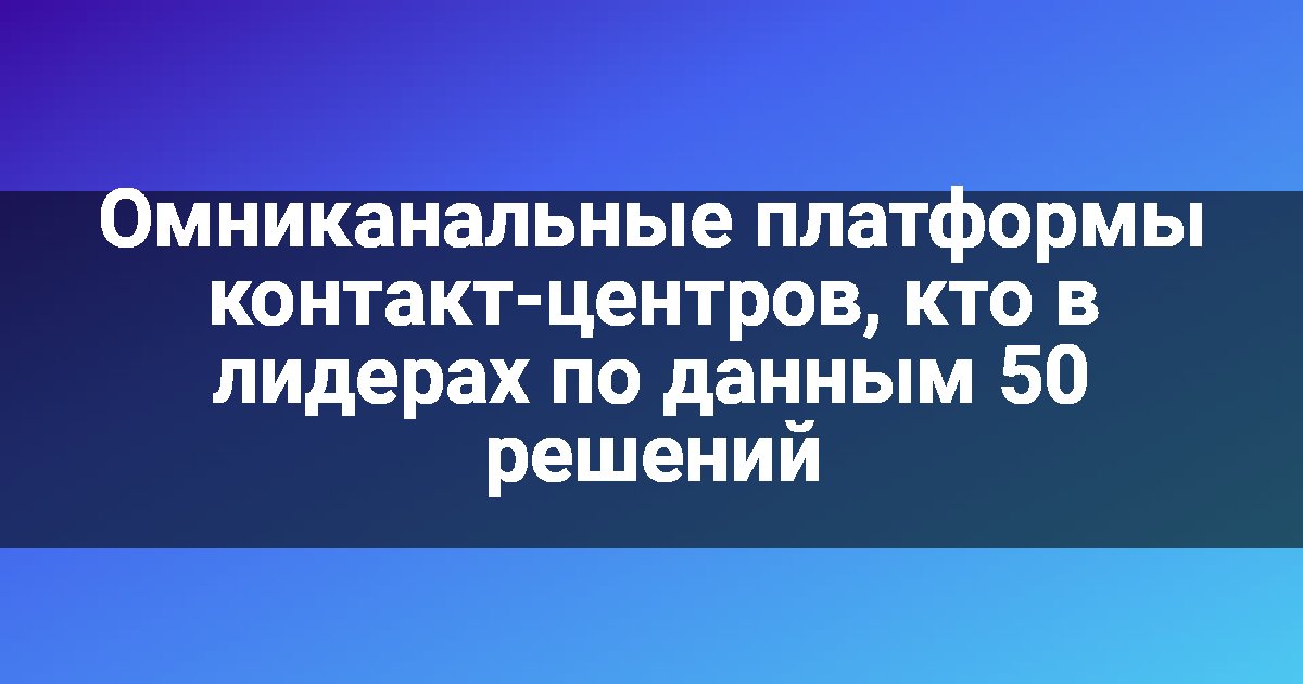 Омниканальные платформы контакт-центров, кто в лидерах по данным 50 решений