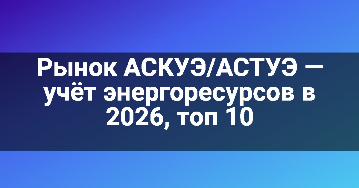 Рынок АСКУЭ/АСТУЭ — учёт энергоресурсов в 2026, топ 10