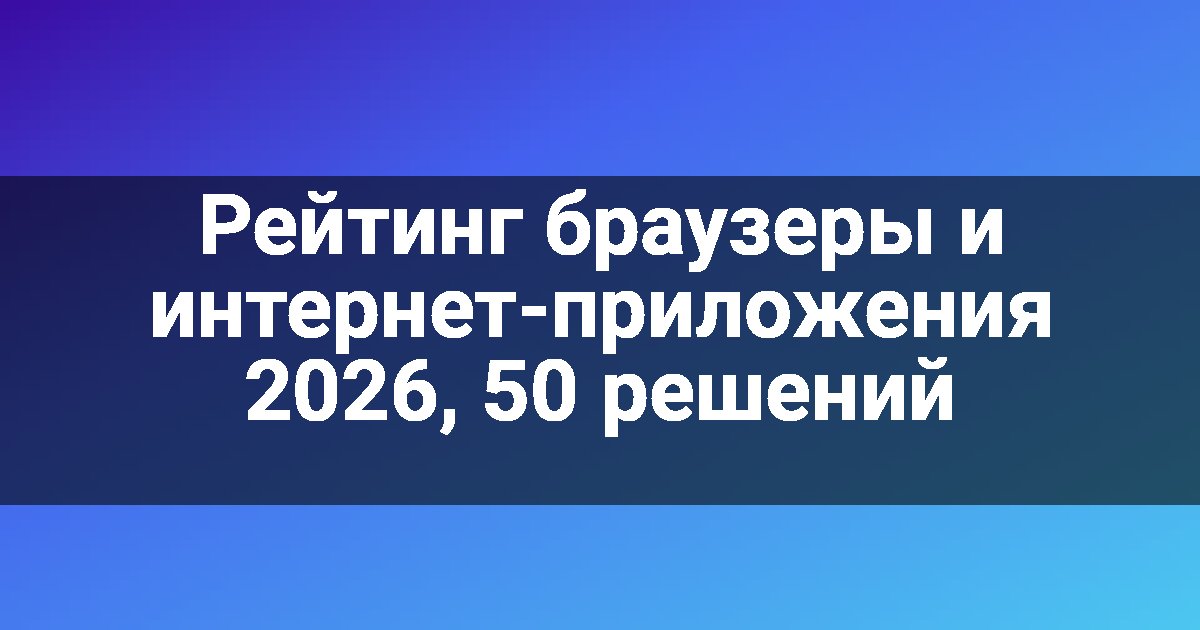 Рейтинг браузеры и интернет-приложения 2026, 50 решений