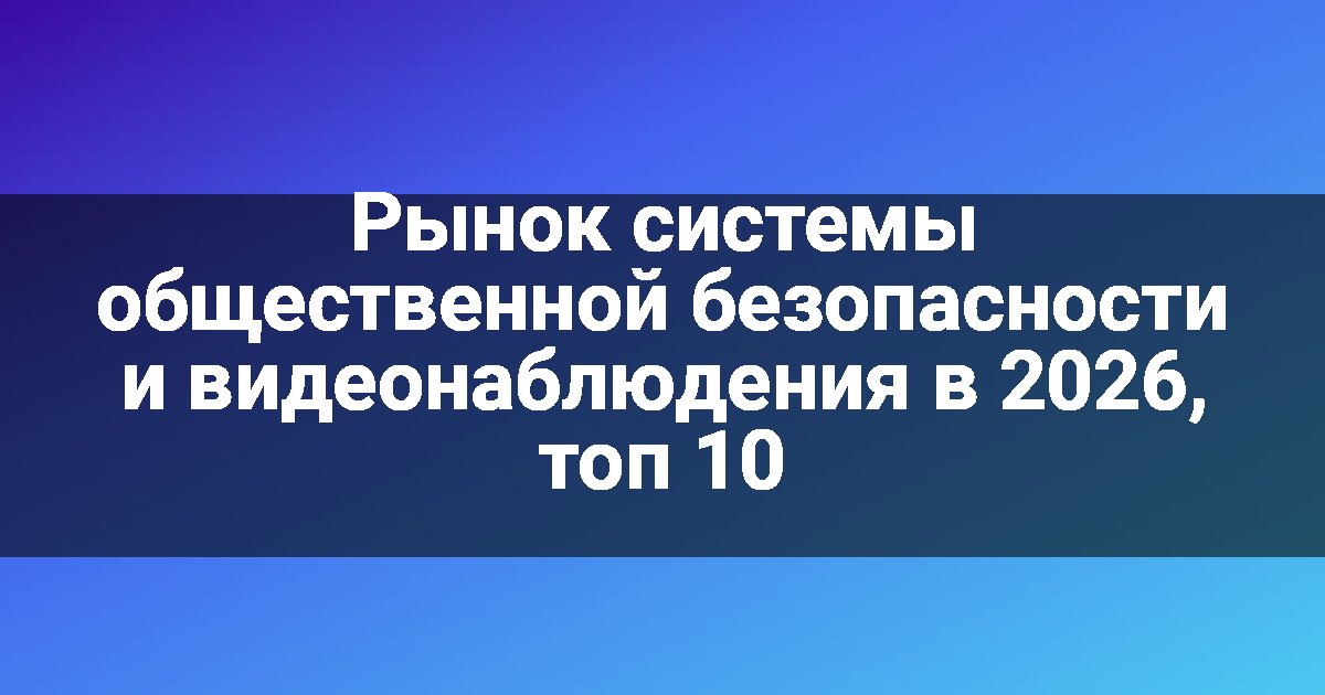 Рынок системы общественной безопасности и видеонаблюдения в 2026, топ 10