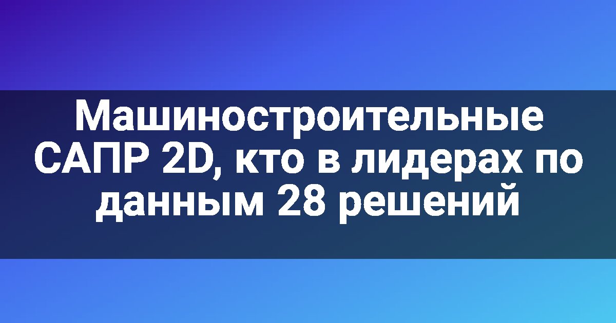 Машиностроительные САПР 2D, кто в лидерах по данным 28 решений