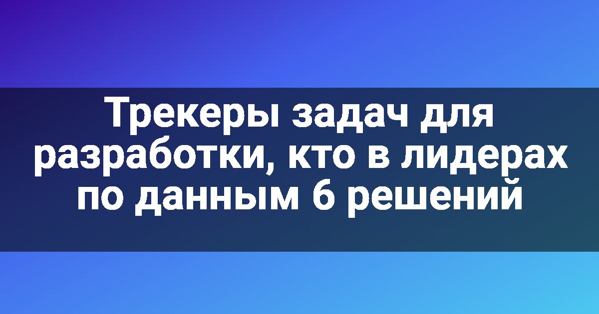 Трекеры задач для разработки, кто в лидерах по данным 6 решений