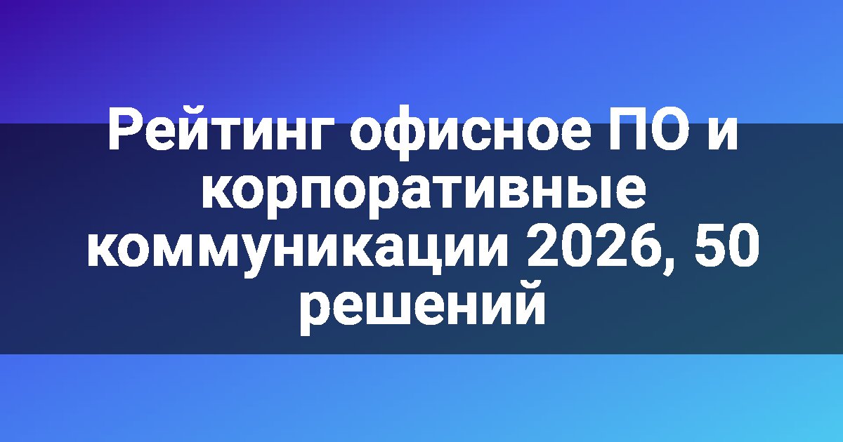 Рейтинг офисное ПО и корпоративные коммуникации 2026, 50 решений
